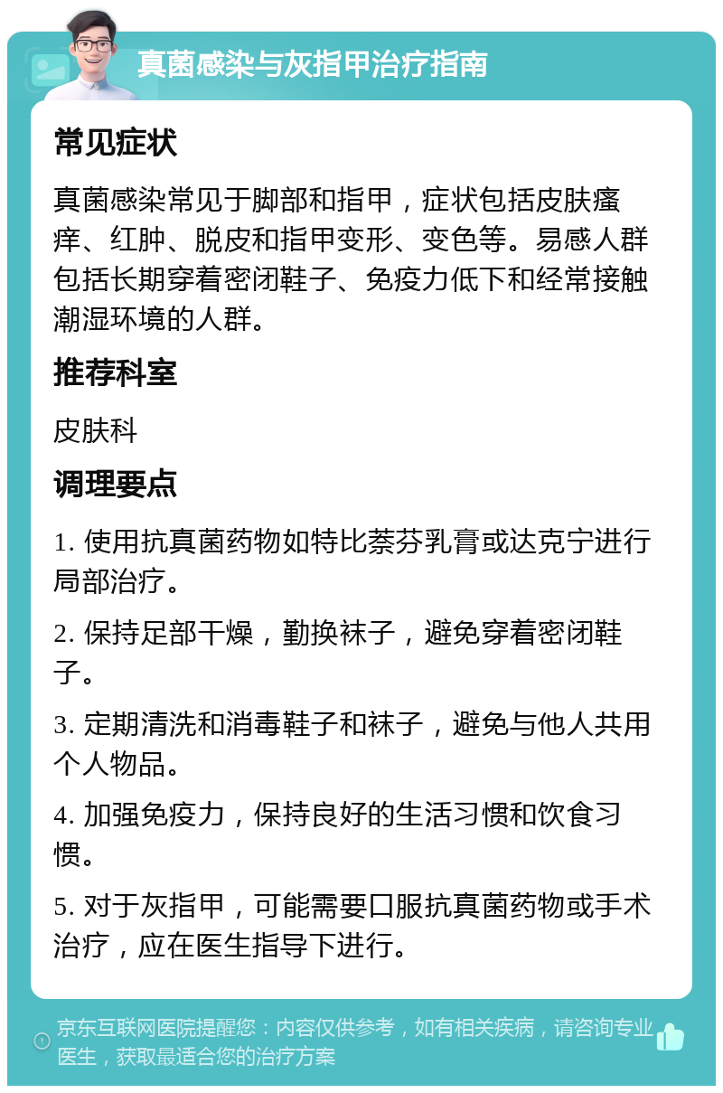 真菌感染与灰指甲治疗指南 常见症状 真菌感染常见于脚部和指甲，症状包括皮肤瘙痒、红肿、脱皮和指甲变形、变色等。易感人群包括长期穿着密闭鞋子、免疫力低下和经常接触潮湿环境的人群。 推荐科室 皮肤科 调理要点 1. 使用抗真菌药物如特比萘芬乳膏或达克宁进行局部治疗。 2. 保持足部干燥，勤换袜子，避免穿着密闭鞋子。 3. 定期清洗和消毒鞋子和袜子，避免与他人共用个人物品。 4. 加强免疫力，保持良好的生活习惯和饮食习惯。 5. 对于灰指甲，可能需要口服抗真菌药物或手术治疗，应在医生指导下进行。