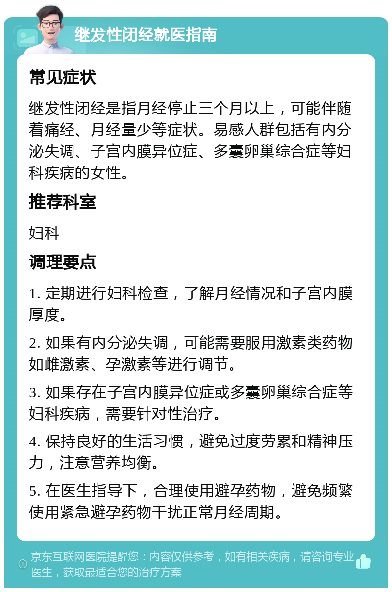 继发性闭经就医指南 常见症状 继发性闭经是指月经停止三个月以上，可能伴随着痛经、月经量少等症状。易感人群包括有内分泌失调、子宫内膜异位症、多囊卵巢综合症等妇科疾病的女性。 推荐科室 妇科 调理要点 1. 定期进行妇科检查，了解月经情况和子宫内膜厚度。 2. 如果有内分泌失调，可能需要服用激素类药物如雌激素、孕激素等进行调节。 3. 如果存在子宫内膜异位症或多囊卵巢综合症等妇科疾病，需要针对性治疗。 4. 保持良好的生活习惯，避免过度劳累和精神压力，注意营养均衡。 5. 在医生指导下，合理使用避孕药物，避免频繁使用紧急避孕药物干扰正常月经周期。