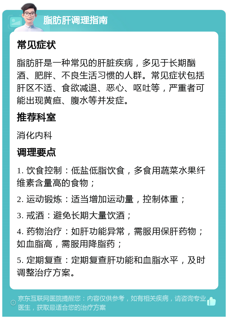 脂肪肝调理指南 常见症状 脂肪肝是一种常见的肝脏疾病，多见于长期酗酒、肥胖、不良生活习惯的人群。常见症状包括肝区不适、食欲减退、恶心、呕吐等，严重者可能出现黄疸、腹水等并发症。 推荐科室 消化内科 调理要点 1. 饮食控制：低盐低脂饮食，多食用蔬菜水果纤维素含量高的食物； 2. 运动锻炼：适当增加运动量，控制体重； 3. 戒酒：避免长期大量饮酒； 4. 药物治疗：如肝功能异常，需服用保肝药物；如血脂高，需服用降脂药； 5. 定期复查：定期复查肝功能和血脂水平，及时调整治疗方案。