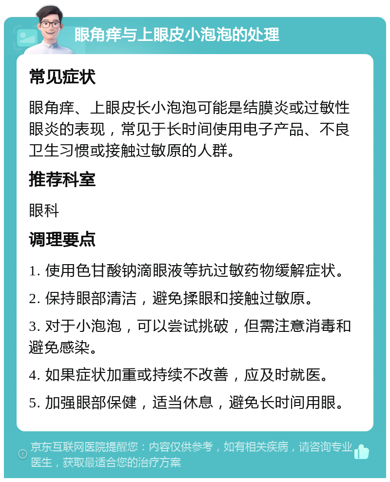 眼角痒与上眼皮小泡泡的处理 常见症状 眼角痒、上眼皮长小泡泡可能是结膜炎或过敏性眼炎的表现，常见于长时间使用电子产品、不良卫生习惯或接触过敏原的人群。 推荐科室 眼科 调理要点 1. 使用色甘酸钠滴眼液等抗过敏药物缓解症状。 2. 保持眼部清洁，避免揉眼和接触过敏原。 3. 对于小泡泡，可以尝试挑破，但需注意消毒和避免感染。 4. 如果症状加重或持续不改善，应及时就医。 5. 加强眼部保健，适当休息，避免长时间用眼。