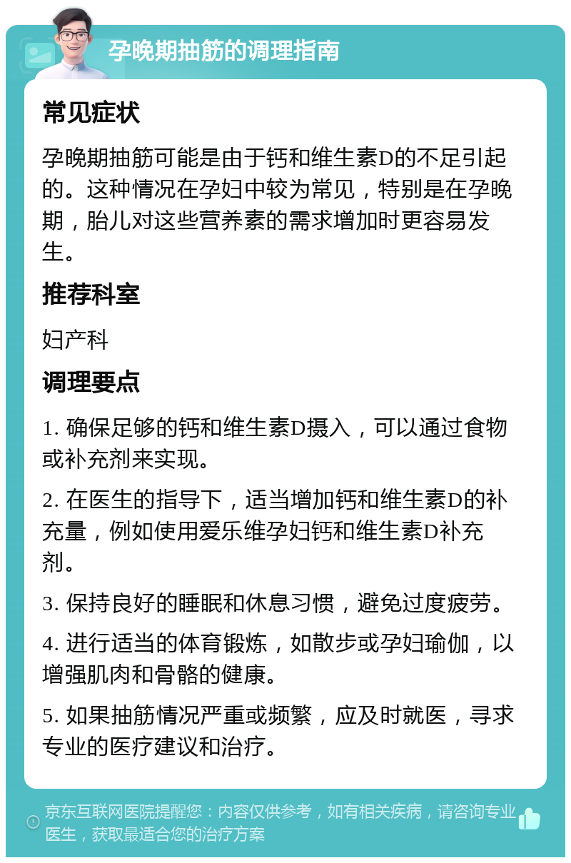 孕晚期抽筋的调理指南 常见症状 孕晚期抽筋可能是由于钙和维生素D的不足引起的。这种情况在孕妇中较为常见，特别是在孕晚期，胎儿对这些营养素的需求增加时更容易发生。 推荐科室 妇产科 调理要点 1. 确保足够的钙和维生素D摄入，可以通过食物或补充剂来实现。 2. 在医生的指导下，适当增加钙和维生素D的补充量，例如使用爱乐维孕妇钙和维生素D补充剂。 3. 保持良好的睡眠和休息习惯，避免过度疲劳。 4. 进行适当的体育锻炼，如散步或孕妇瑜伽，以增强肌肉和骨骼的健康。 5. 如果抽筋情况严重或频繁，应及时就医，寻求专业的医疗建议和治疗。