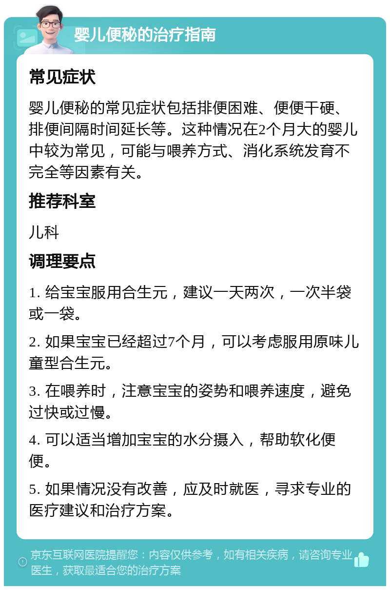 婴儿便秘的治疗指南 常见症状 婴儿便秘的常见症状包括排便困难、便便干硬、排便间隔时间延长等。这种情况在2个月大的婴儿中较为常见，可能与喂养方式、消化系统发育不完全等因素有关。 推荐科室 儿科 调理要点 1. 给宝宝服用合生元，建议一天两次，一次半袋或一袋。 2. 如果宝宝已经超过7个月，可以考虑服用原味儿童型合生元。 3. 在喂养时，注意宝宝的姿势和喂养速度，避免过快或过慢。 4. 可以适当增加宝宝的水分摄入，帮助软化便便。 5. 如果情况没有改善，应及时就医，寻求专业的医疗建议和治疗方案。