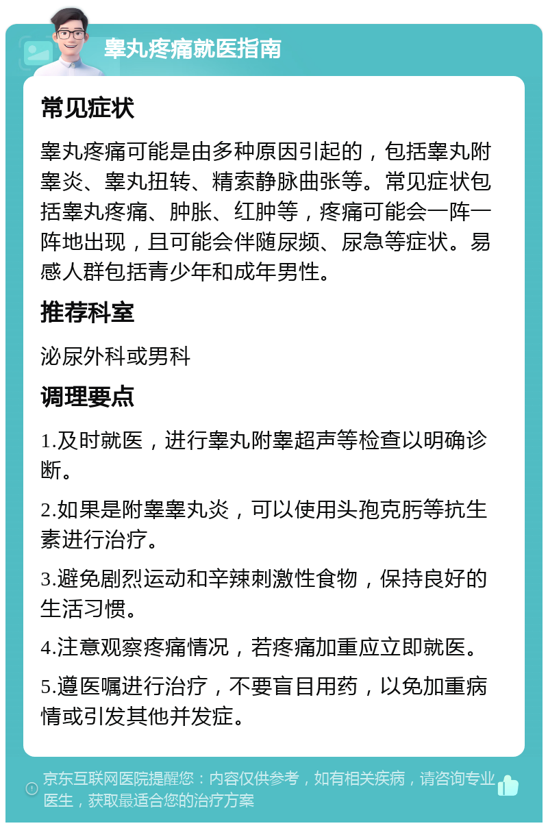 睾丸疼痛就医指南 常见症状 睾丸疼痛可能是由多种原因引起的，包括睾丸附睾炎、睾丸扭转、精索静脉曲张等。常见症状包括睾丸疼痛、肿胀、红肿等，疼痛可能会一阵一阵地出现，且可能会伴随尿频、尿急等症状。易感人群包括青少年和成年男性。 推荐科室 泌尿外科或男科 调理要点 1.及时就医，进行睾丸附睾超声等检查以明确诊断。 2.如果是附睾睾丸炎，可以使用头孢克肟等抗生素进行治疗。 3.避免剧烈运动和辛辣刺激性食物，保持良好的生活习惯。 4.注意观察疼痛情况，若疼痛加重应立即就医。 5.遵医嘱进行治疗，不要盲目用药，以免加重病情或引发其他并发症。