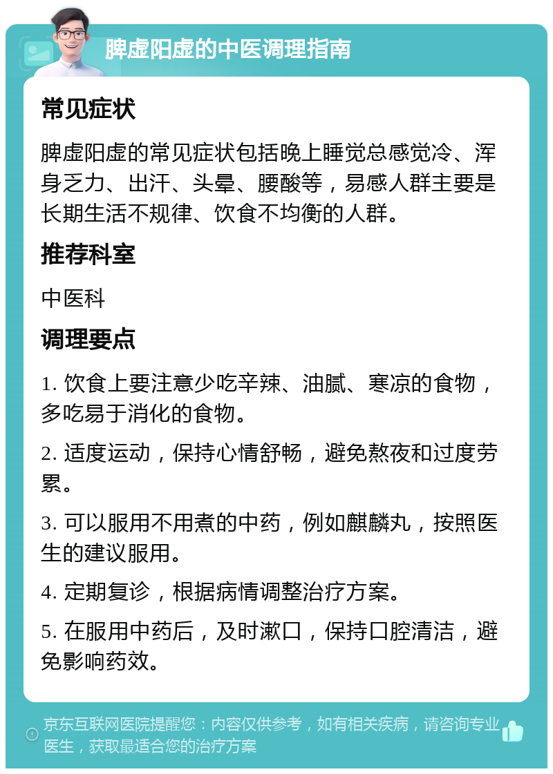 脾虚阳虚的中医调理指南 常见症状 脾虚阳虚的常见症状包括晚上睡觉总感觉冷、浑身乏力、出汗、头晕、腰酸等，易感人群主要是长期生活不规律、饮食不均衡的人群。 推荐科室 中医科 调理要点 1. 饮食上要注意少吃辛辣、油腻、寒凉的食物，多吃易于消化的食物。 2. 适度运动，保持心情舒畅，避免熬夜和过度劳累。 3. 可以服用不用煮的中药，例如麒麟丸，按照医生的建议服用。 4. 定期复诊，根据病情调整治疗方案。 5. 在服用中药后，及时漱口，保持口腔清洁，避免影响药效。