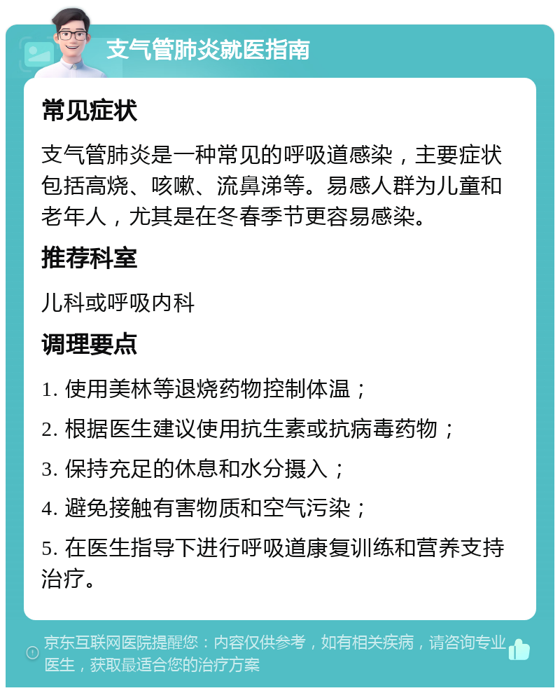 支气管肺炎就医指南 常见症状 支气管肺炎是一种常见的呼吸道感染，主要症状包括高烧、咳嗽、流鼻涕等。易感人群为儿童和老年人，尤其是在冬春季节更容易感染。 推荐科室 儿科或呼吸内科 调理要点 1. 使用美林等退烧药物控制体温； 2. 根据医生建议使用抗生素或抗病毒药物； 3. 保持充足的休息和水分摄入； 4. 避免接触有害物质和空气污染； 5. 在医生指导下进行呼吸道康复训练和营养支持治疗。