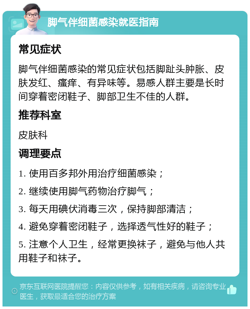 脚气伴细菌感染就医指南 常见症状 脚气伴细菌感染的常见症状包括脚趾头肿胀、皮肤发红、瘙痒、有异味等。易感人群主要是长时间穿着密闭鞋子、脚部卫生不佳的人群。 推荐科室 皮肤科 调理要点 1. 使用百多邦外用治疗细菌感染； 2. 继续使用脚气药物治疗脚气； 3. 每天用碘伏消毒三次，保持脚部清洁； 4. 避免穿着密闭鞋子，选择透气性好的鞋子； 5. 注意个人卫生，经常更换袜子，避免与他人共用鞋子和袜子。