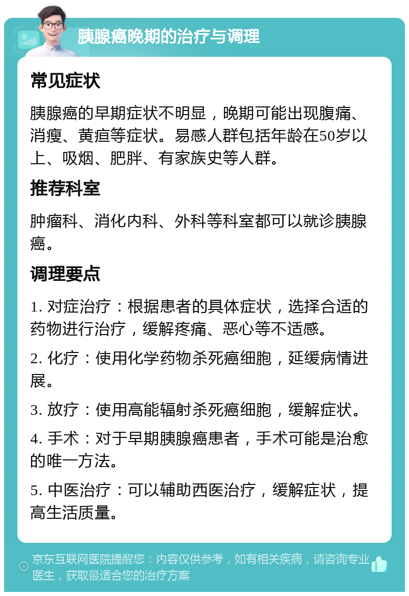 胰腺癌晚期的治疗与调理 常见症状 胰腺癌的早期症状不明显，晚期可能出现腹痛、消瘦、黄疸等症状。易感人群包括年龄在50岁以上、吸烟、肥胖、有家族史等人群。 推荐科室 肿瘤科、消化内科、外科等科室都可以就诊胰腺癌。 调理要点 1. 对症治疗：根据患者的具体症状，选择合适的药物进行治疗，缓解疼痛、恶心等不适感。 2. 化疗：使用化学药物杀死癌细胞，延缓病情进展。 3. 放疗：使用高能辐射杀死癌细胞，缓解症状。 4. 手术：对于早期胰腺癌患者，手术可能是治愈的唯一方法。 5. 中医治疗：可以辅助西医治疗，缓解症状，提高生活质量。