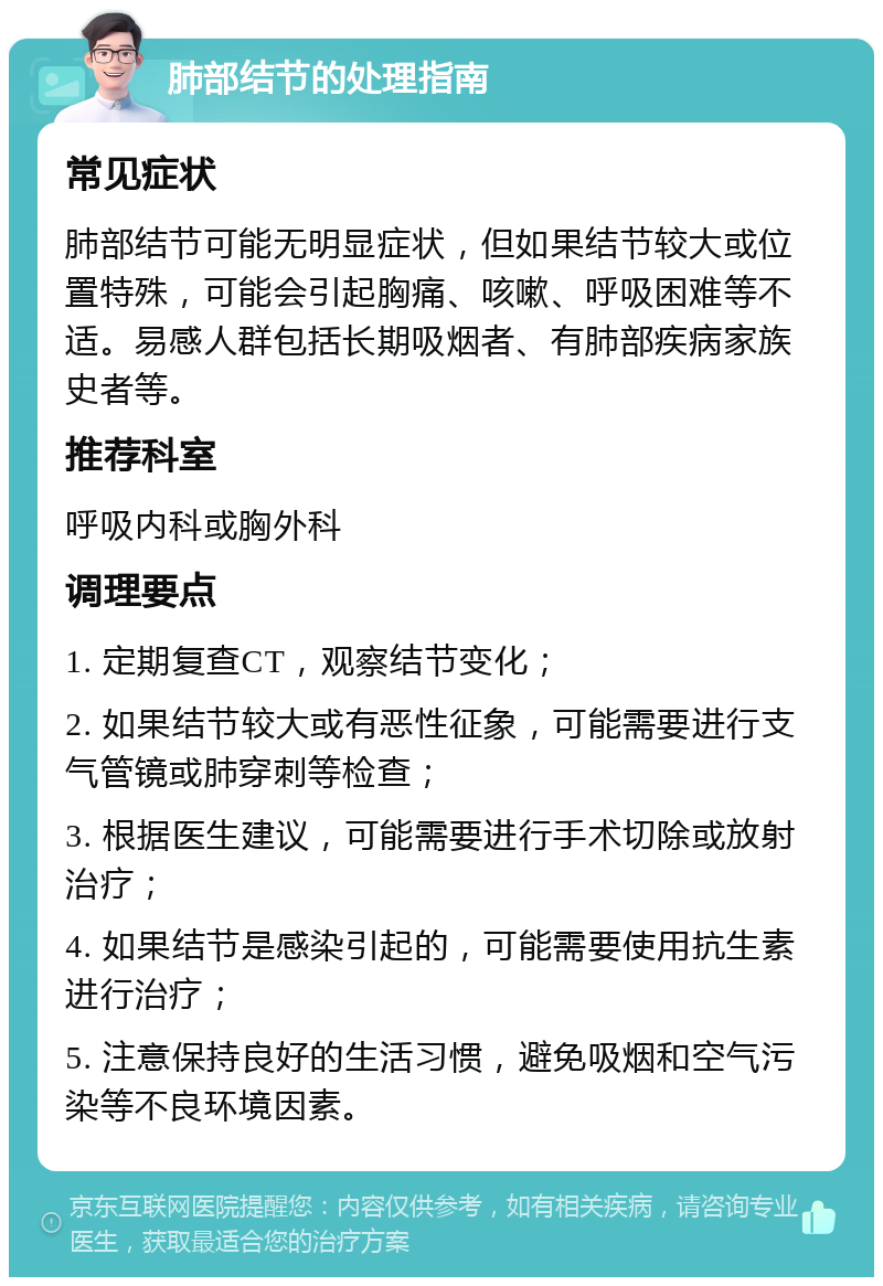 肺部结节的处理指南 常见症状 肺部结节可能无明显症状，但如果结节较大或位置特殊，可能会引起胸痛、咳嗽、呼吸困难等不适。易感人群包括长期吸烟者、有肺部疾病家族史者等。 推荐科室 呼吸内科或胸外科 调理要点 1. 定期复查CT，观察结节变化； 2. 如果结节较大或有恶性征象，可能需要进行支气管镜或肺穿刺等检查； 3. 根据医生建议，可能需要进行手术切除或放射治疗； 4. 如果结节是感染引起的，可能需要使用抗生素进行治疗； 5. 注意保持良好的生活习惯，避免吸烟和空气污染等不良环境因素。