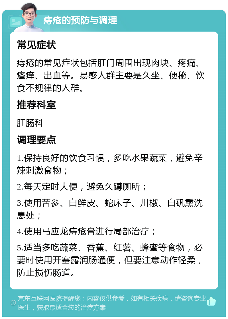 痔疮的预防与调理 常见症状 痔疮的常见症状包括肛门周围出现肉块、疼痛、瘙痒、出血等。易感人群主要是久坐、便秘、饮食不规律的人群。 推荐科室 肛肠科 调理要点 1.保持良好的饮食习惯，多吃水果蔬菜，避免辛辣刺激食物； 2.每天定时大便，避免久蹲厕所； 3.使用苦参、白鲜皮、蛇床子、川椒、白矾熏洗患处； 4.使用马应龙痔疮膏进行局部治疗； 5.适当多吃蔬菜、香蕉、红薯、蜂蜜等食物，必要时使用开塞露润肠通便，但要注意动作轻柔，防止损伤肠道。