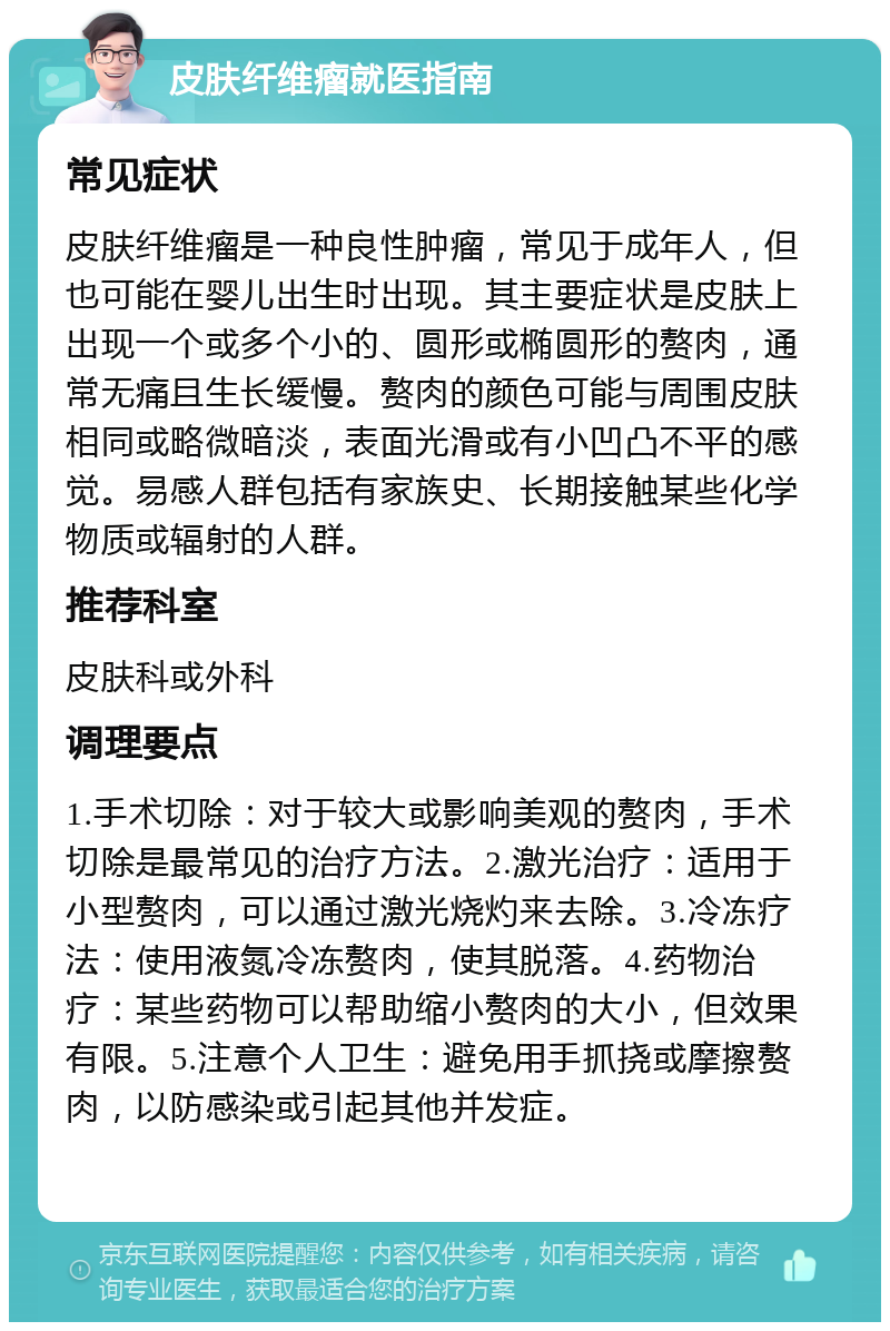 皮肤纤维瘤就医指南 常见症状 皮肤纤维瘤是一种良性肿瘤，常见于成年人，但也可能在婴儿出生时出现。其主要症状是皮肤上出现一个或多个小的、圆形或椭圆形的赘肉，通常无痛且生长缓慢。赘肉的颜色可能与周围皮肤相同或略微暗淡，表面光滑或有小凹凸不平的感觉。易感人群包括有家族史、长期接触某些化学物质或辐射的人群。 推荐科室 皮肤科或外科 调理要点 1.手术切除：对于较大或影响美观的赘肉，手术切除是最常见的治疗方法。2.激光治疗：适用于小型赘肉，可以通过激光烧灼来去除。3.冷冻疗法：使用液氮冷冻赘肉，使其脱落。4.药物治疗：某些药物可以帮助缩小赘肉的大小，但效果有限。5.注意个人卫生：避免用手抓挠或摩擦赘肉，以防感染或引起其他并发症。