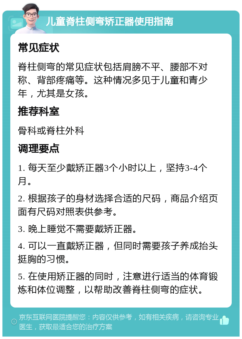 儿童脊柱侧弯矫正器使用指南 常见症状 脊柱侧弯的常见症状包括肩膀不平、腰部不对称、背部疼痛等。这种情况多见于儿童和青少年，尤其是女孩。 推荐科室 骨科或脊柱外科 调理要点 1. 每天至少戴矫正器3个小时以上，坚持3-4个月。 2. 根据孩子的身材选择合适的尺码，商品介绍页面有尺码对照表供参考。 3. 晚上睡觉不需要戴矫正器。 4. 可以一直戴矫正器，但同时需要孩子养成抬头挺胸的习惯。 5. 在使用矫正器的同时，注意进行适当的体育锻炼和体位调整，以帮助改善脊柱侧弯的症状。