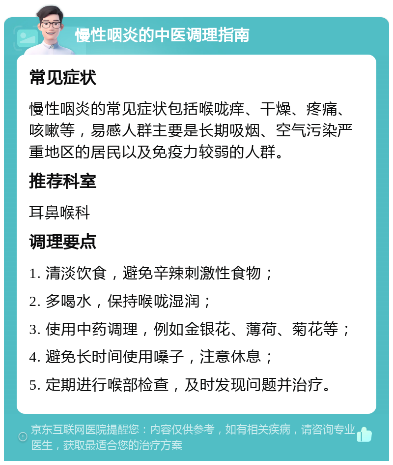 慢性咽炎的中医调理指南 常见症状 慢性咽炎的常见症状包括喉咙痒、干燥、疼痛、咳嗽等，易感人群主要是长期吸烟、空气污染严重地区的居民以及免疫力较弱的人群。 推荐科室 耳鼻喉科 调理要点 1. 清淡饮食，避免辛辣刺激性食物； 2. 多喝水，保持喉咙湿润； 3. 使用中药调理，例如金银花、薄荷、菊花等； 4. 避免长时间使用嗓子，注意休息； 5. 定期进行喉部检查，及时发现问题并治疗。