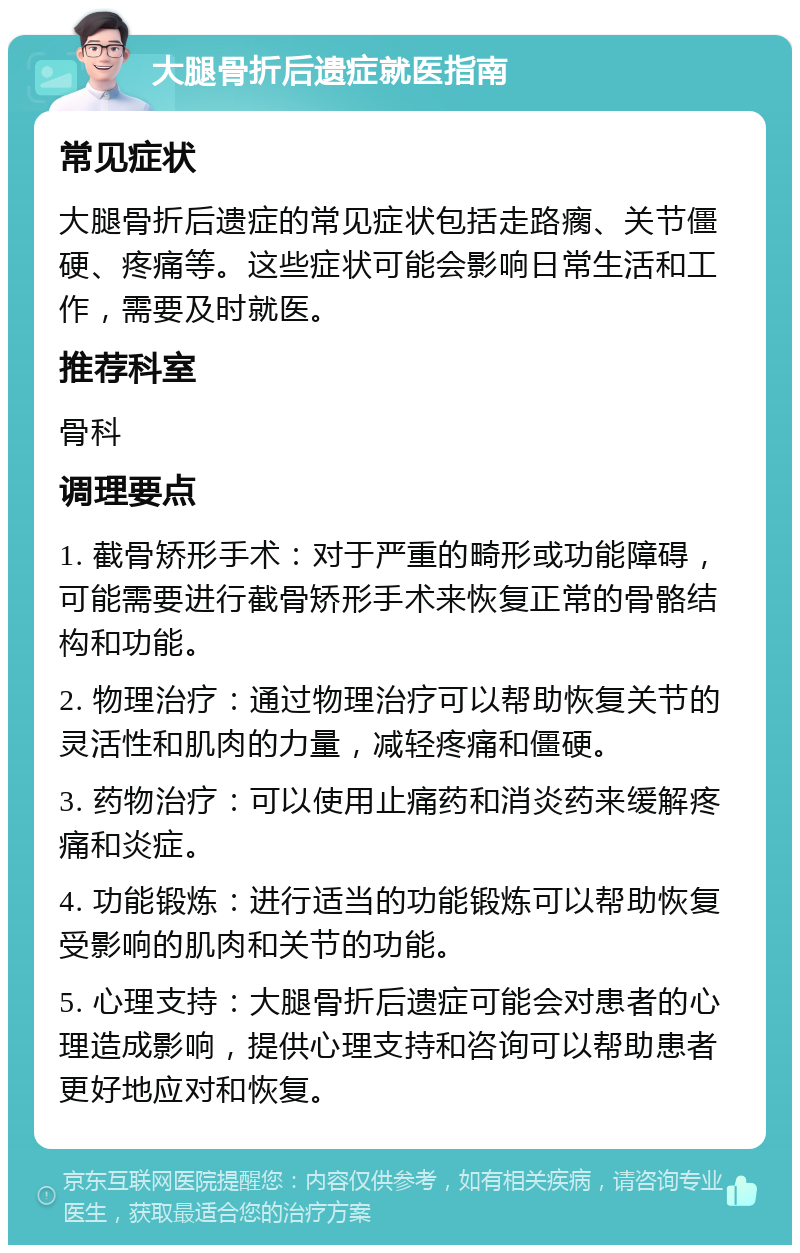 大腿骨折后遗症就医指南 常见症状 大腿骨折后遗症的常见症状包括走路瘸、关节僵硬、疼痛等。这些症状可能会影响日常生活和工作，需要及时就医。 推荐科室 骨科 调理要点 1. 截骨矫形手术：对于严重的畸形或功能障碍，可能需要进行截骨矫形手术来恢复正常的骨骼结构和功能。 2. 物理治疗：通过物理治疗可以帮助恢复关节的灵活性和肌肉的力量，减轻疼痛和僵硬。 3. 药物治疗：可以使用止痛药和消炎药来缓解疼痛和炎症。 4. 功能锻炼：进行适当的功能锻炼可以帮助恢复受影响的肌肉和关节的功能。 5. 心理支持：大腿骨折后遗症可能会对患者的心理造成影响，提供心理支持和咨询可以帮助患者更好地应对和恢复。