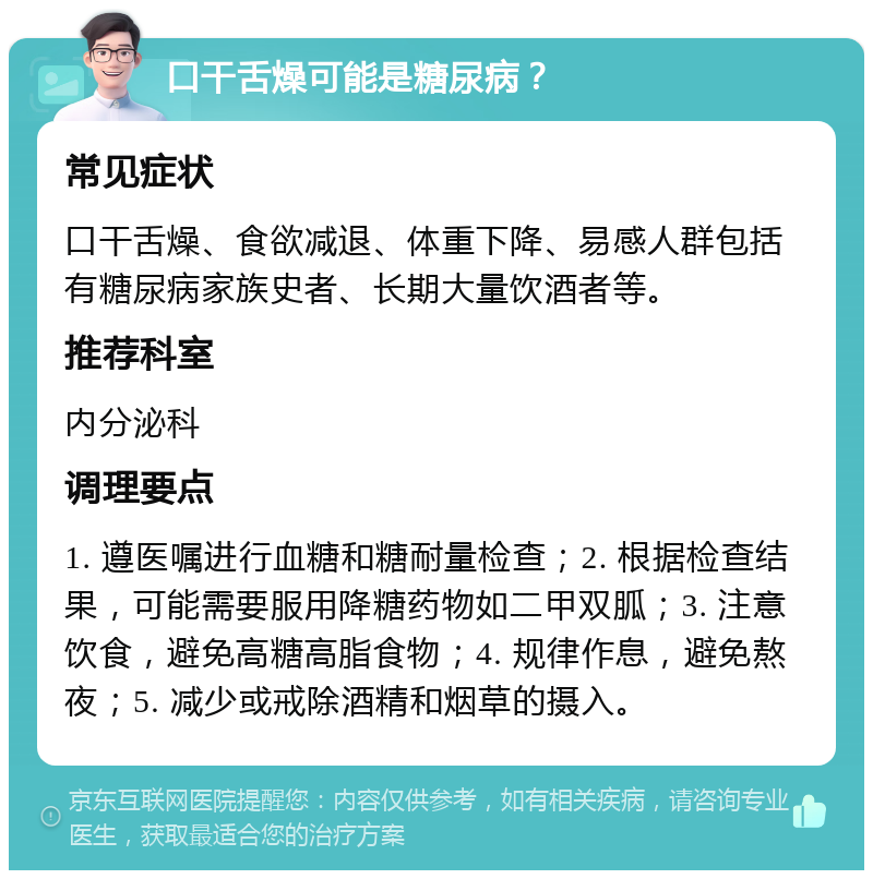 口干舌燥可能是糖尿病？ 常见症状 口干舌燥、食欲减退、体重下降、易感人群包括有糖尿病家族史者、长期大量饮酒者等。 推荐科室 内分泌科 调理要点 1. 遵医嘱进行血糖和糖耐量检查；2. 根据检查结果，可能需要服用降糖药物如二甲双胍；3. 注意饮食，避免高糖高脂食物；4. 规律作息，避免熬夜；5. 减少或戒除酒精和烟草的摄入。