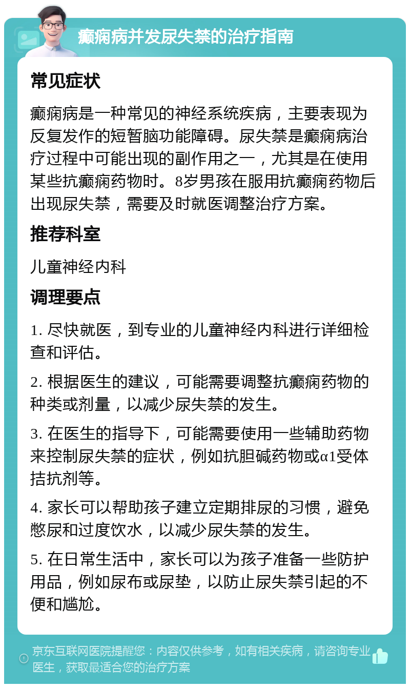 癫痫病并发尿失禁的治疗指南 常见症状 癫痫病是一种常见的神经系统疾病，主要表现为反复发作的短暂脑功能障碍。尿失禁是癫痫病治疗过程中可能出现的副作用之一，尤其是在使用某些抗癫痫药物时。8岁男孩在服用抗癫痫药物后出现尿失禁，需要及时就医调整治疗方案。 推荐科室 儿童神经内科 调理要点 1. 尽快就医，到专业的儿童神经内科进行详细检查和评估。 2. 根据医生的建议，可能需要调整抗癫痫药物的种类或剂量，以减少尿失禁的发生。 3. 在医生的指导下，可能需要使用一些辅助药物来控制尿失禁的症状，例如抗胆碱药物或α1受体拮抗剂等。 4. 家长可以帮助孩子建立定期排尿的习惯，避免憋尿和过度饮水，以减少尿失禁的发生。 5. 在日常生活中，家长可以为孩子准备一些防护用品，例如尿布或尿垫，以防止尿失禁引起的不便和尴尬。