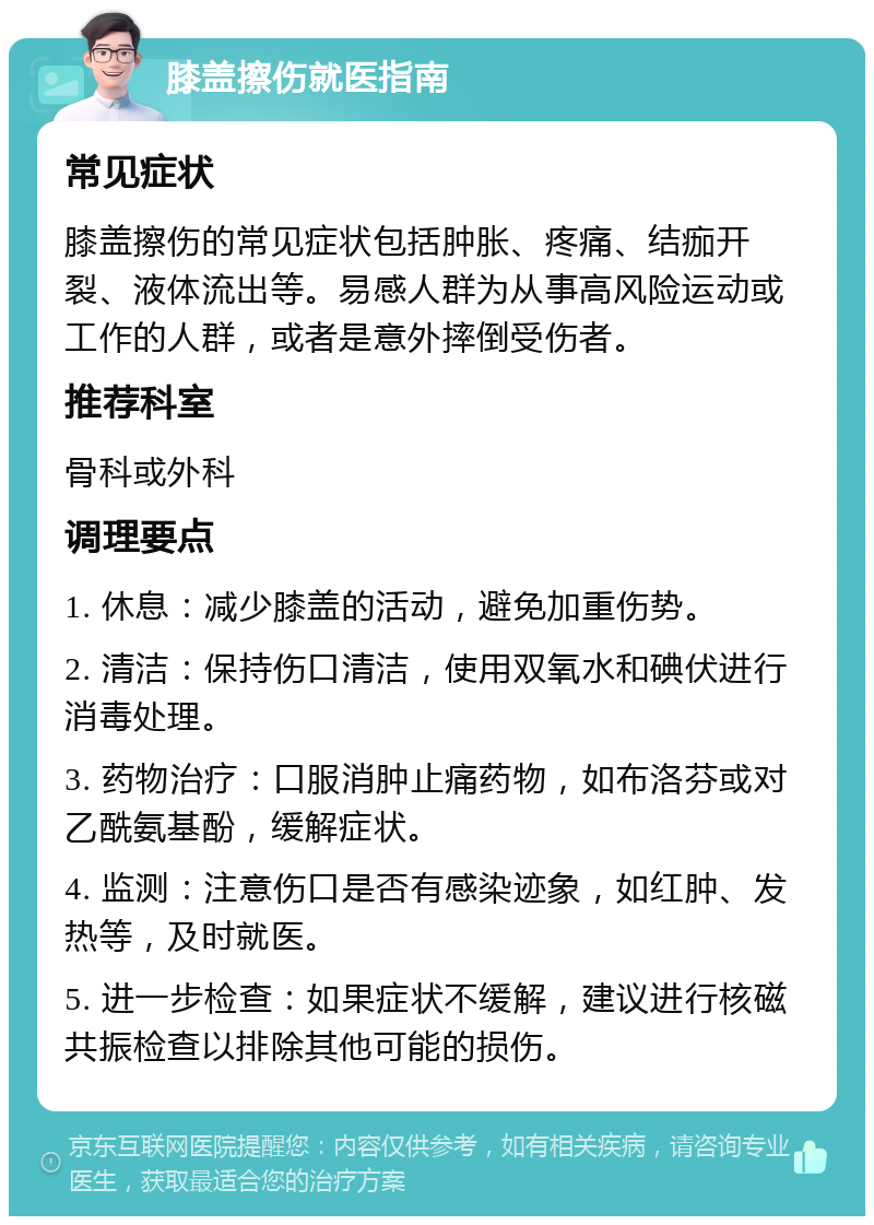 膝盖擦伤就医指南 常见症状 膝盖擦伤的常见症状包括肿胀、疼痛、结痂开裂、液体流出等。易感人群为从事高风险运动或工作的人群，或者是意外摔倒受伤者。 推荐科室 骨科或外科 调理要点 1. 休息：减少膝盖的活动，避免加重伤势。 2. 清洁：保持伤口清洁，使用双氧水和碘伏进行消毒处理。 3. 药物治疗：口服消肿止痛药物，如布洛芬或对乙酰氨基酚，缓解症状。 4. 监测：注意伤口是否有感染迹象，如红肿、发热等，及时就医。 5. 进一步检查：如果症状不缓解，建议进行核磁共振检查以排除其他可能的损伤。