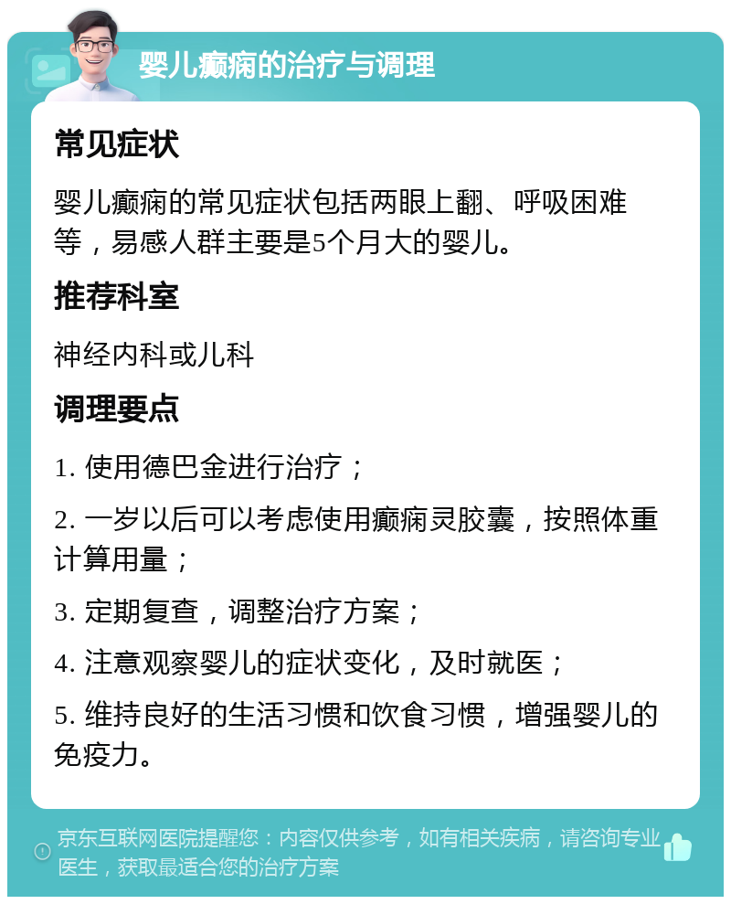 婴儿癫痫的治疗与调理 常见症状 婴儿癫痫的常见症状包括两眼上翻、呼吸困难等，易感人群主要是5个月大的婴儿。 推荐科室 神经内科或儿科 调理要点 1. 使用德巴金进行治疗； 2. 一岁以后可以考虑使用癫痫灵胶囊，按照体重计算用量； 3. 定期复查，调整治疗方案； 4. 注意观察婴儿的症状变化，及时就医； 5. 维持良好的生活习惯和饮食习惯，增强婴儿的免疫力。