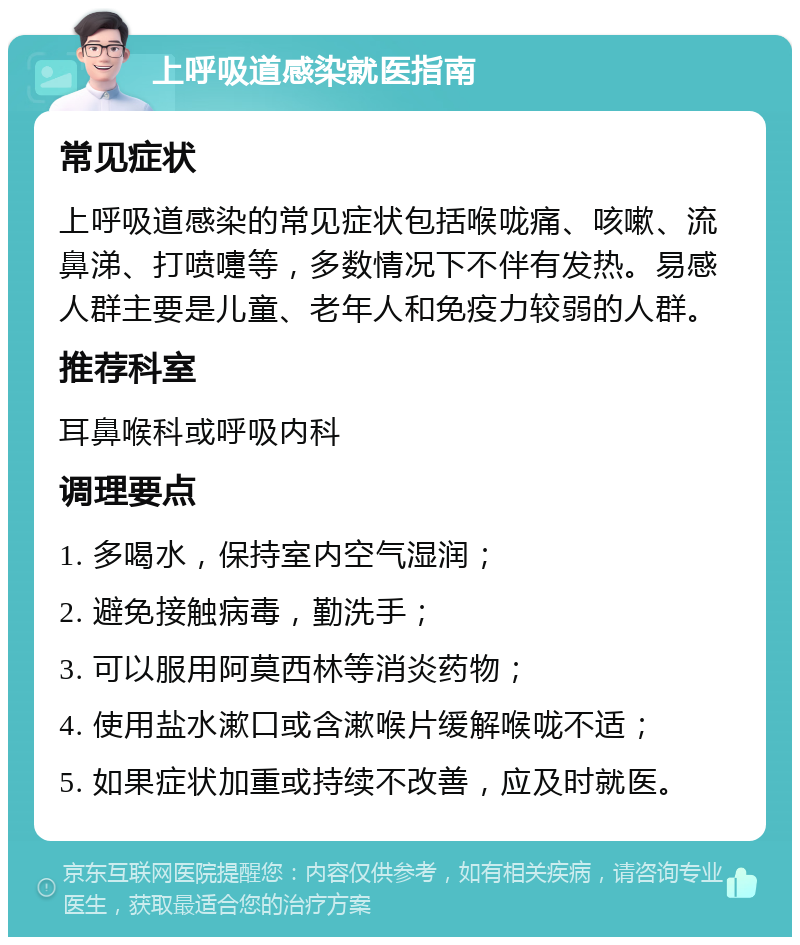 上呼吸道感染就医指南 常见症状 上呼吸道感染的常见症状包括喉咙痛、咳嗽、流鼻涕、打喷嚏等，多数情况下不伴有发热。易感人群主要是儿童、老年人和免疫力较弱的人群。 推荐科室 耳鼻喉科或呼吸内科 调理要点 1. 多喝水，保持室内空气湿润； 2. 避免接触病毒，勤洗手； 3. 可以服用阿莫西林等消炎药物； 4. 使用盐水漱口或含漱喉片缓解喉咙不适； 5. 如果症状加重或持续不改善，应及时就医。