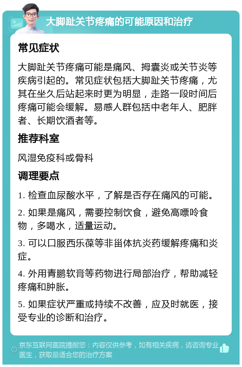 大脚趾关节疼痛的可能原因和治疗 常见症状 大脚趾关节疼痛可能是痛风、拇囊炎或关节炎等疾病引起的。常见症状包括大脚趾关节疼痛，尤其在坐久后站起来时更为明显，走路一段时间后疼痛可能会缓解。易感人群包括中老年人、肥胖者、长期饮酒者等。 推荐科室 风湿免疫科或骨科 调理要点 1. 检查血尿酸水平，了解是否存在痛风的可能。 2. 如果是痛风，需要控制饮食，避免高嘌呤食物，多喝水，适量运动。 3. 可以口服西乐葆等非甾体抗炎药缓解疼痛和炎症。 4. 外用青鹏软膏等药物进行局部治疗，帮助减轻疼痛和肿胀。 5. 如果症状严重或持续不改善，应及时就医，接受专业的诊断和治疗。