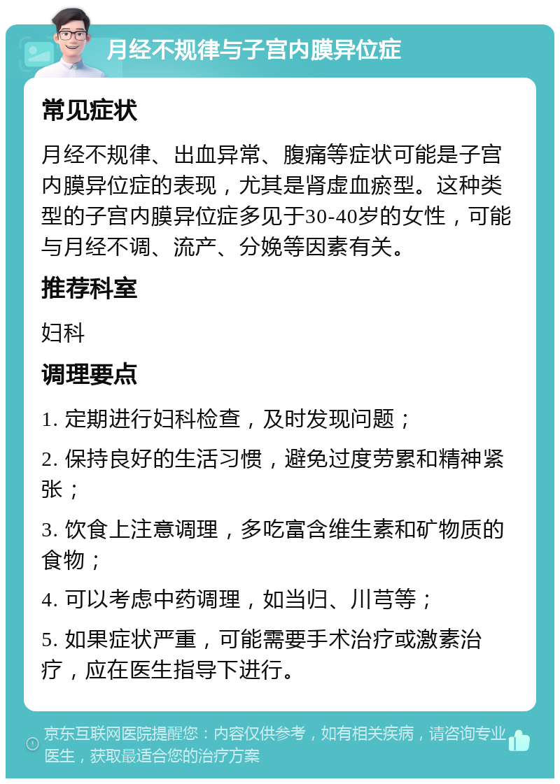 月经不规律与子宫内膜异位症 常见症状 月经不规律、出血异常、腹痛等症状可能是子宫内膜异位症的表现，尤其是肾虚血瘀型。这种类型的子宫内膜异位症多见于30-40岁的女性，可能与月经不调、流产、分娩等因素有关。 推荐科室 妇科 调理要点 1. 定期进行妇科检查，及时发现问题； 2. 保持良好的生活习惯，避免过度劳累和精神紧张； 3. 饮食上注意调理，多吃富含维生素和矿物质的食物； 4. 可以考虑中药调理，如当归、川芎等； 5. 如果症状严重，可能需要手术治疗或激素治疗，应在医生指导下进行。