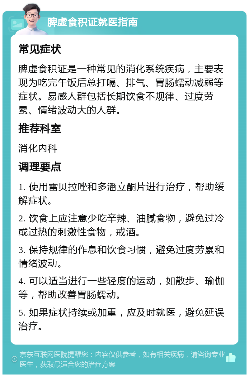 脾虚食积证就医指南 常见症状 脾虚食积证是一种常见的消化系统疾病，主要表现为吃完午饭后总打嗝、排气、胃肠蠕动减弱等症状。易感人群包括长期饮食不规律、过度劳累、情绪波动大的人群。 推荐科室 消化内科 调理要点 1. 使用雷贝拉唑和多潘立酮片进行治疗，帮助缓解症状。 2. 饮食上应注意少吃辛辣、油腻食物，避免过冷或过热的刺激性食物，戒酒。 3. 保持规律的作息和饮食习惯，避免过度劳累和情绪波动。 4. 可以适当进行一些轻度的运动，如散步、瑜伽等，帮助改善胃肠蠕动。 5. 如果症状持续或加重，应及时就医，避免延误治疗。