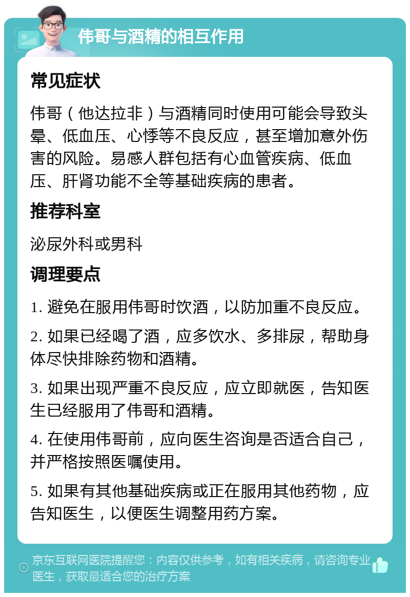 伟哥与酒精的相互作用 常见症状 伟哥（他达拉非）与酒精同时使用可能会导致头晕、低血压、心悸等不良反应，甚至增加意外伤害的风险。易感人群包括有心血管疾病、低血压、肝肾功能不全等基础疾病的患者。 推荐科室 泌尿外科或男科 调理要点 1. 避免在服用伟哥时饮酒，以防加重不良反应。 2. 如果已经喝了酒，应多饮水、多排尿，帮助身体尽快排除药物和酒精。 3. 如果出现严重不良反应，应立即就医，告知医生已经服用了伟哥和酒精。 4. 在使用伟哥前，应向医生咨询是否适合自己，并严格按照医嘱使用。 5. 如果有其他基础疾病或正在服用其他药物，应告知医生，以便医生调整用药方案。