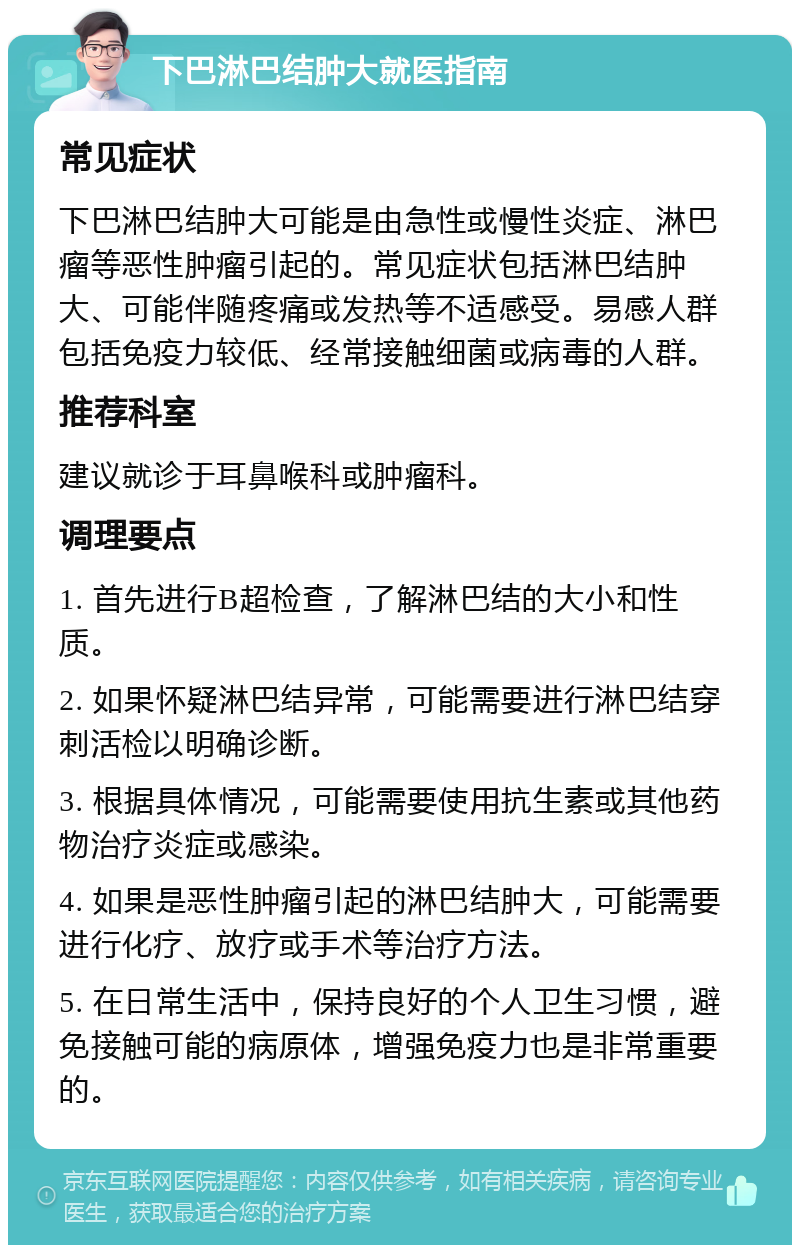 下巴淋巴结肿大就医指南 常见症状 下巴淋巴结肿大可能是由急性或慢性炎症、淋巴瘤等恶性肿瘤引起的。常见症状包括淋巴结肿大、可能伴随疼痛或发热等不适感受。易感人群包括免疫力较低、经常接触细菌或病毒的人群。 推荐科室 建议就诊于耳鼻喉科或肿瘤科。 调理要点 1. 首先进行B超检查，了解淋巴结的大小和性质。 2. 如果怀疑淋巴结异常，可能需要进行淋巴结穿刺活检以明确诊断。 3. 根据具体情况，可能需要使用抗生素或其他药物治疗炎症或感染。 4. 如果是恶性肿瘤引起的淋巴结肿大，可能需要进行化疗、放疗或手术等治疗方法。 5. 在日常生活中，保持良好的个人卫生习惯，避免接触可能的病原体，增强免疫力也是非常重要的。