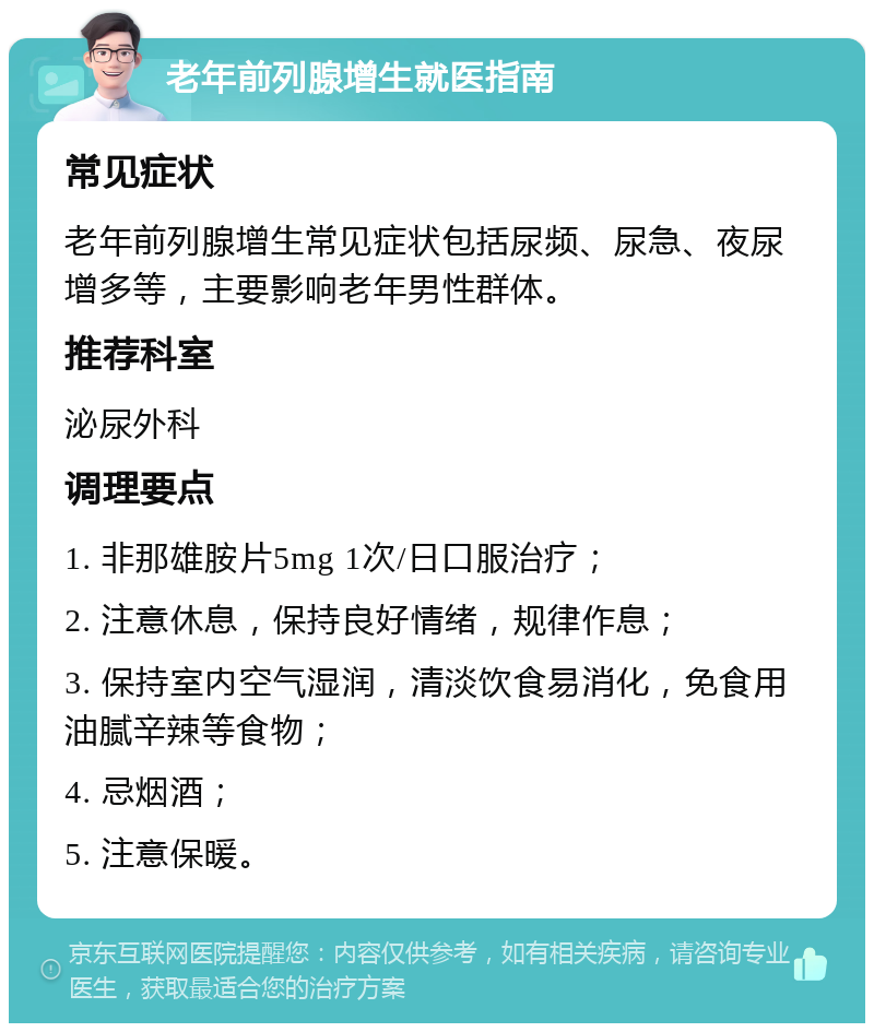 老年前列腺增生就医指南 常见症状 老年前列腺增生常见症状包括尿频、尿急、夜尿增多等，主要影响老年男性群体。 推荐科室 泌尿外科 调理要点 1. 非那雄胺片5mg 1次/日口服治疗； 2. 注意休息，保持良好情绪，规律作息； 3. 保持室内空气湿润，清淡饮食易消化，免食用油腻辛辣等食物； 4. 忌烟酒； 5. 注意保暖。