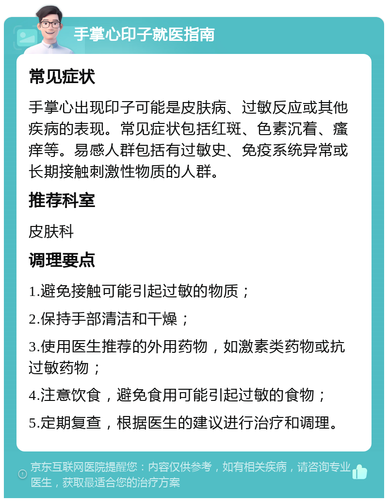 手掌心印子就医指南 常见症状 手掌心出现印子可能是皮肤病、过敏反应或其他疾病的表现。常见症状包括红斑、色素沉着、瘙痒等。易感人群包括有过敏史、免疫系统异常或长期接触刺激性物质的人群。 推荐科室 皮肤科 调理要点 1.避免接触可能引起过敏的物质； 2.保持手部清洁和干燥； 3.使用医生推荐的外用药物，如激素类药物或抗过敏药物； 4.注意饮食，避免食用可能引起过敏的食物； 5.定期复查，根据医生的建议进行治疗和调理。