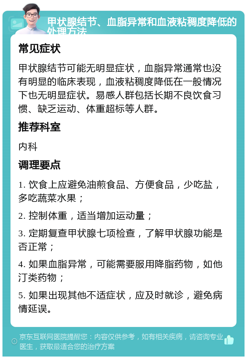 甲状腺结节、血脂异常和血液粘稠度降低的处理方法 常见症状 甲状腺结节可能无明显症状，血脂异常通常也没有明显的临床表现，血液粘稠度降低在一般情况下也无明显症状。易感人群包括长期不良饮食习惯、缺乏运动、体重超标等人群。 推荐科室 内科 调理要点 1. 饮食上应避免油煎食品、方便食品，少吃盐，多吃蔬菜水果； 2. 控制体重，适当增加运动量； 3. 定期复查甲状腺七项检查，了解甲状腺功能是否正常； 4. 如果血脂异常，可能需要服用降脂药物，如他汀类药物； 5. 如果出现其他不适症状，应及时就诊，避免病情延误。