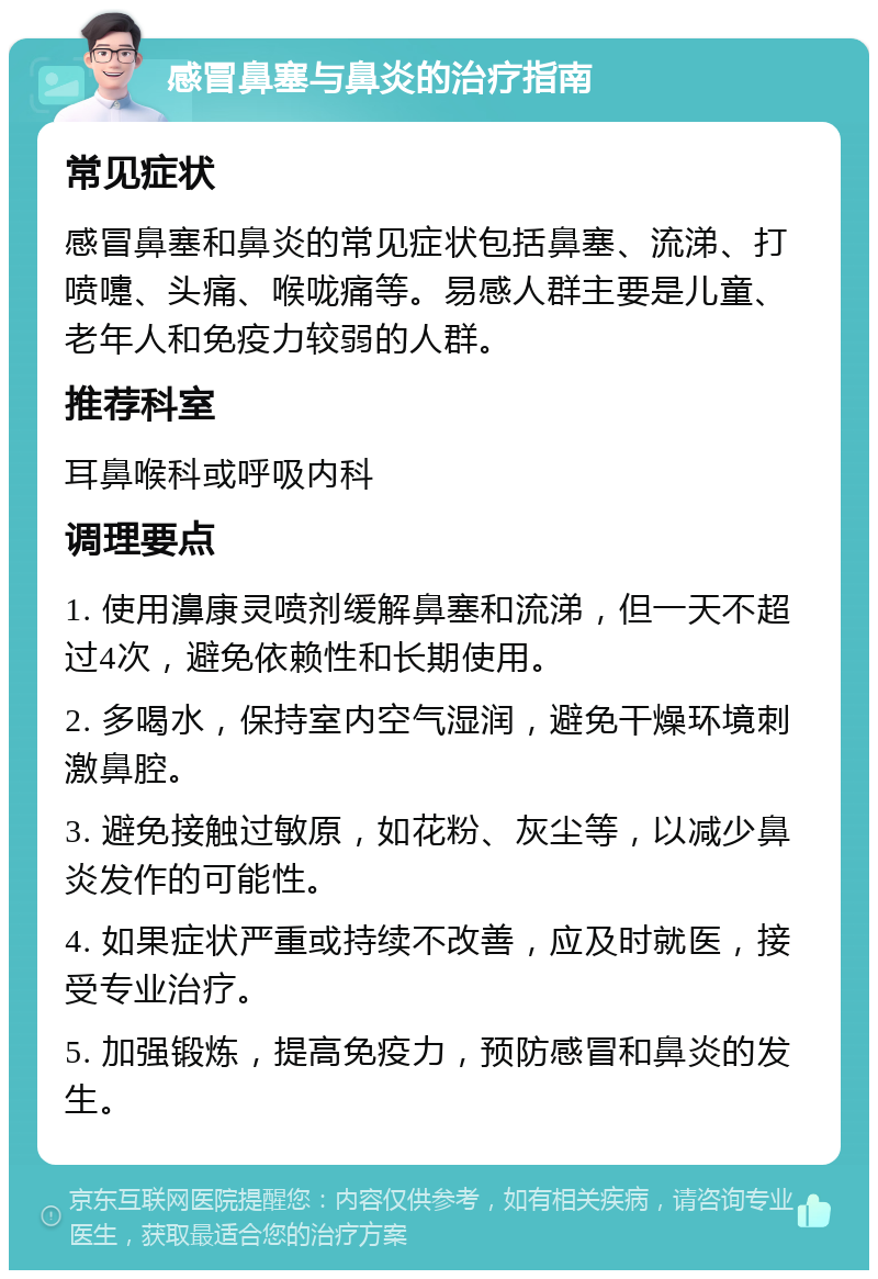 感冒鼻塞与鼻炎的治疗指南 常见症状 感冒鼻塞和鼻炎的常见症状包括鼻塞、流涕、打喷嚏、头痛、喉咙痛等。易感人群主要是儿童、老年人和免疫力较弱的人群。 推荐科室 耳鼻喉科或呼吸内科 调理要点 1. 使用濞康灵喷剂缓解鼻塞和流涕，但一天不超过4次，避免依赖性和长期使用。 2. 多喝水，保持室内空气湿润，避免干燥环境刺激鼻腔。 3. 避免接触过敏原，如花粉、灰尘等，以减少鼻炎发作的可能性。 4. 如果症状严重或持续不改善，应及时就医，接受专业治疗。 5. 加强锻炼，提高免疫力，预防感冒和鼻炎的发生。