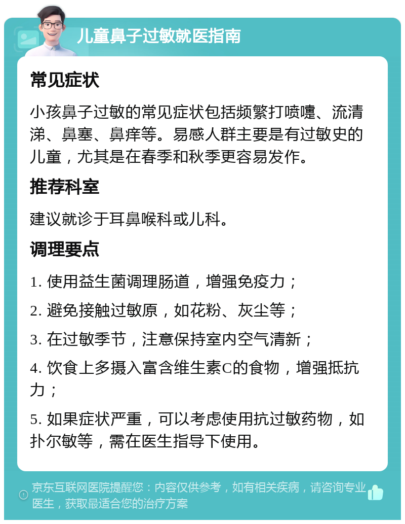 儿童鼻子过敏就医指南 常见症状 小孩鼻子过敏的常见症状包括频繁打喷嚏、流清涕、鼻塞、鼻痒等。易感人群主要是有过敏史的儿童，尤其是在春季和秋季更容易发作。 推荐科室 建议就诊于耳鼻喉科或儿科。 调理要点 1. 使用益生菌调理肠道，增强免疫力； 2. 避免接触过敏原，如花粉、灰尘等； 3. 在过敏季节，注意保持室内空气清新； 4. 饮食上多摄入富含维生素C的食物，增强抵抗力； 5. 如果症状严重，可以考虑使用抗过敏药物，如扑尔敏等，需在医生指导下使用。