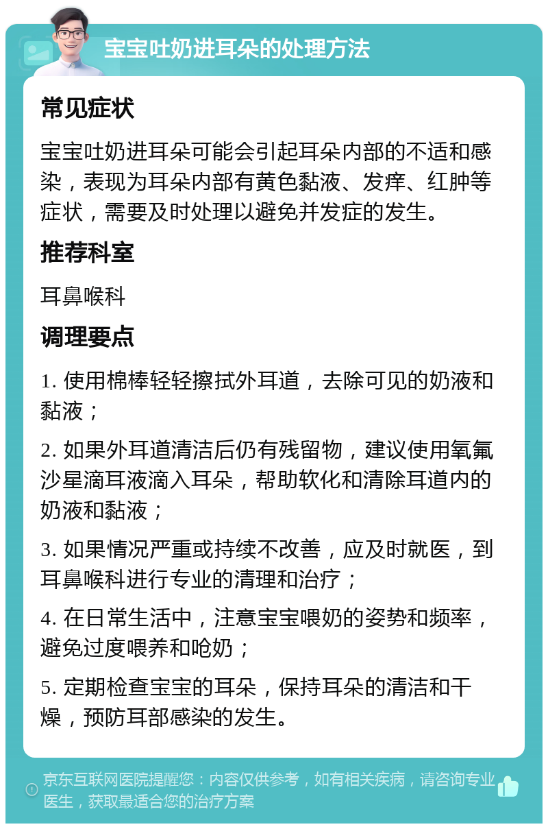 宝宝吐奶进耳朵的处理方法 常见症状 宝宝吐奶进耳朵可能会引起耳朵内部的不适和感染，表现为耳朵内部有黄色黏液、发痒、红肿等症状，需要及时处理以避免并发症的发生。 推荐科室 耳鼻喉科 调理要点 1. 使用棉棒轻轻擦拭外耳道，去除可见的奶液和黏液； 2. 如果外耳道清洁后仍有残留物，建议使用氧氟沙星滴耳液滴入耳朵，帮助软化和清除耳道内的奶液和黏液； 3. 如果情况严重或持续不改善，应及时就医，到耳鼻喉科进行专业的清理和治疗； 4. 在日常生活中，注意宝宝喂奶的姿势和频率，避免过度喂养和呛奶； 5. 定期检查宝宝的耳朵，保持耳朵的清洁和干燥，预防耳部感染的发生。