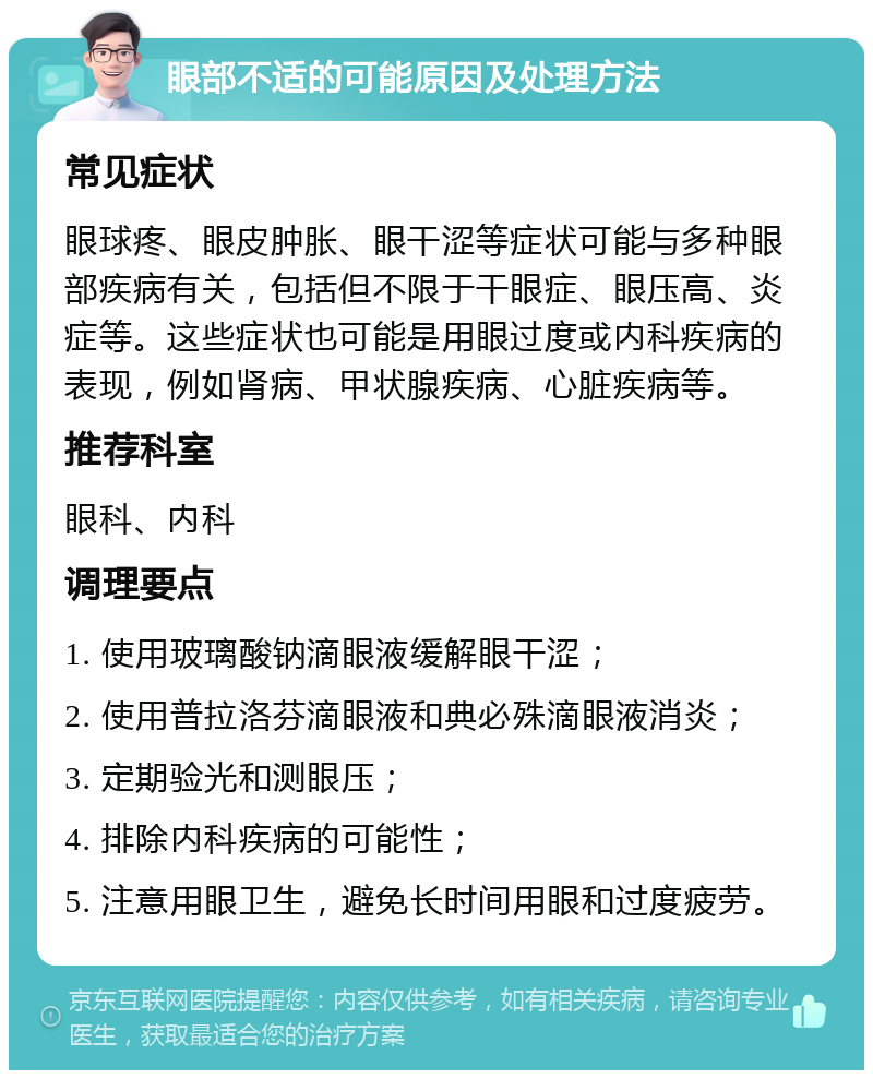 眼部不适的可能原因及处理方法 常见症状 眼球疼、眼皮肿胀、眼干涩等症状可能与多种眼部疾病有关，包括但不限于干眼症、眼压高、炎症等。这些症状也可能是用眼过度或内科疾病的表现，例如肾病、甲状腺疾病、心脏疾病等。 推荐科室 眼科、内科 调理要点 1. 使用玻璃酸钠滴眼液缓解眼干涩； 2. 使用普拉洛芬滴眼液和典必殊滴眼液消炎； 3. 定期验光和测眼压； 4. 排除内科疾病的可能性； 5. 注意用眼卫生，避免长时间用眼和过度疲劳。