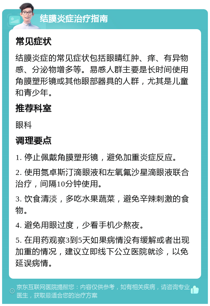 结膜炎症治疗指南 常见症状 结膜炎症的常见症状包括眼睛红肿、痒、有异物感、分泌物增多等。易感人群主要是长时间使用角膜塑形镜或其他眼部器具的人群，尤其是儿童和青少年。 推荐科室 眼科 调理要点 1. 停止佩戴角膜塑形镜，避免加重炎症反应。 2. 使用氮卓斯汀滴眼液和左氧氟沙星滴眼液联合治疗，间隔10分钟使用。 3. 饮食清淡，多吃水果蔬菜，避免辛辣刺激的食物。 4. 避免用眼过度，少看手机少熬夜。 5. 在用药观察3到5天如果病情没有缓解或者出现加重的情况，建议立即线下公立医院就诊，以免延误病情。