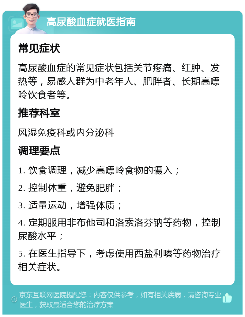 高尿酸血症就医指南 常见症状 高尿酸血症的常见症状包括关节疼痛、红肿、发热等，易感人群为中老年人、肥胖者、长期高嘌呤饮食者等。 推荐科室 风湿免疫科或内分泌科 调理要点 1. 饮食调理，减少高嘌呤食物的摄入； 2. 控制体重，避免肥胖； 3. 适量运动，增强体质； 4. 定期服用非布他司和洛索洛芬钠等药物，控制尿酸水平； 5. 在医生指导下，考虑使用西盐利嗪等药物治疗相关症状。