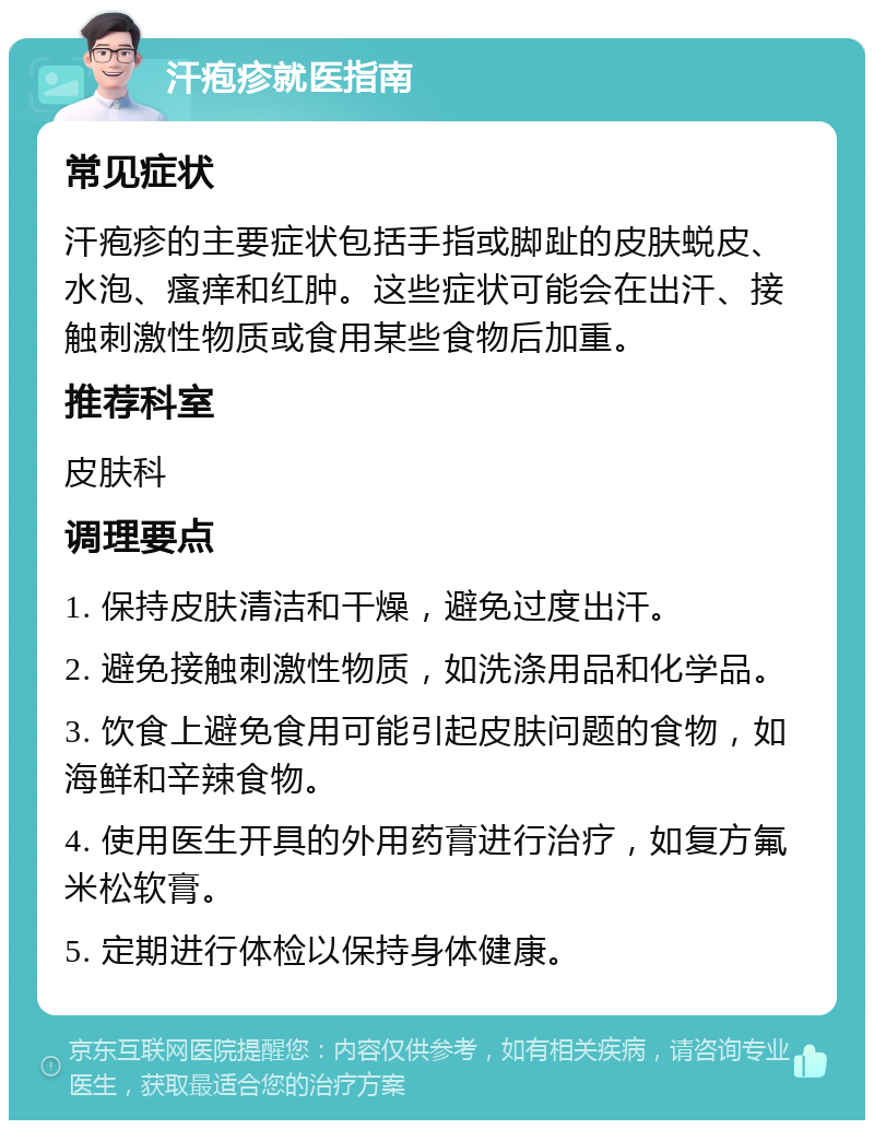 汗疱疹就医指南 常见症状 汗疱疹的主要症状包括手指或脚趾的皮肤蜕皮、水泡、瘙痒和红肿。这些症状可能会在出汗、接触刺激性物质或食用某些食物后加重。 推荐科室 皮肤科 调理要点 1. 保持皮肤清洁和干燥，避免过度出汗。 2. 避免接触刺激性物质，如洗涤用品和化学品。 3. 饮食上避免食用可能引起皮肤问题的食物，如海鲜和辛辣食物。 4. 使用医生开具的外用药膏进行治疗，如复方氟米松软膏。 5. 定期进行体检以保持身体健康。