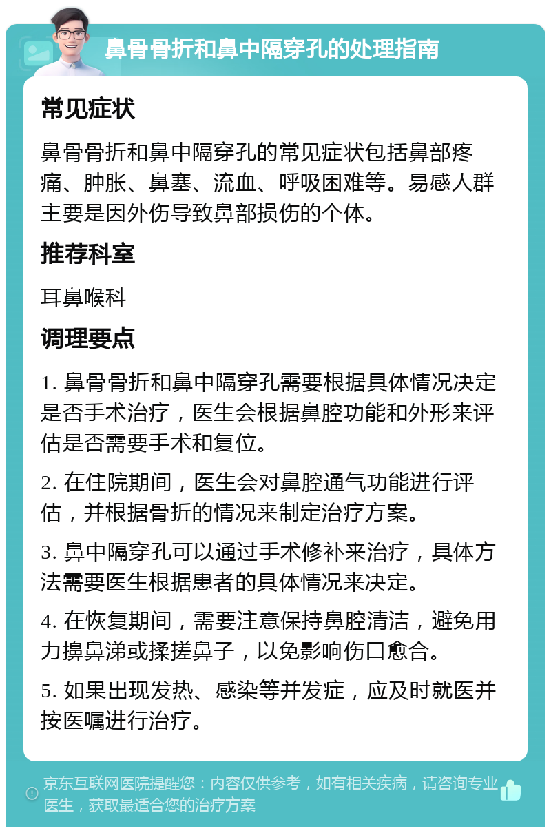 鼻骨骨折和鼻中隔穿孔的处理指南 常见症状 鼻骨骨折和鼻中隔穿孔的常见症状包括鼻部疼痛、肿胀、鼻塞、流血、呼吸困难等。易感人群主要是因外伤导致鼻部损伤的个体。 推荐科室 耳鼻喉科 调理要点 1. 鼻骨骨折和鼻中隔穿孔需要根据具体情况决定是否手术治疗，医生会根据鼻腔功能和外形来评估是否需要手术和复位。 2. 在住院期间，医生会对鼻腔通气功能进行评估，并根据骨折的情况来制定治疗方案。 3. 鼻中隔穿孔可以通过手术修补来治疗，具体方法需要医生根据患者的具体情况来决定。 4. 在恢复期间，需要注意保持鼻腔清洁，避免用力擤鼻涕或揉搓鼻子，以免影响伤口愈合。 5. 如果出现发热、感染等并发症，应及时就医并按医嘱进行治疗。