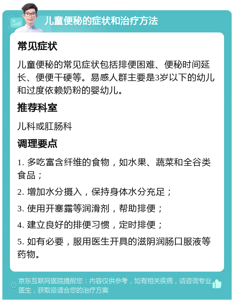 儿童便秘的症状和治疗方法 常见症状 儿童便秘的常见症状包括排便困难、便秘时间延长、便便干硬等。易感人群主要是3岁以下的幼儿和过度依赖奶粉的婴幼儿。 推荐科室 儿科或肛肠科 调理要点 1. 多吃富含纤维的食物，如水果、蔬菜和全谷类食品； 2. 增加水分摄入，保持身体水分充足； 3. 使用开塞露等润滑剂，帮助排便； 4. 建立良好的排便习惯，定时排便； 5. 如有必要，服用医生开具的滋阴润肠口服液等药物。