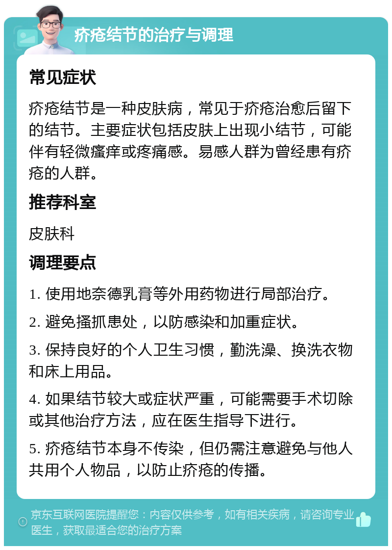 疥疮结节的治疗与调理 常见症状 疥疮结节是一种皮肤病，常见于疥疮治愈后留下的结节。主要症状包括皮肤上出现小结节，可能伴有轻微瘙痒或疼痛感。易感人群为曾经患有疥疮的人群。 推荐科室 皮肤科 调理要点 1. 使用地奈德乳膏等外用药物进行局部治疗。 2. 避免搔抓患处，以防感染和加重症状。 3. 保持良好的个人卫生习惯，勤洗澡、换洗衣物和床上用品。 4. 如果结节较大或症状严重，可能需要手术切除或其他治疗方法，应在医生指导下进行。 5. 疥疮结节本身不传染，但仍需注意避免与他人共用个人物品，以防止疥疮的传播。