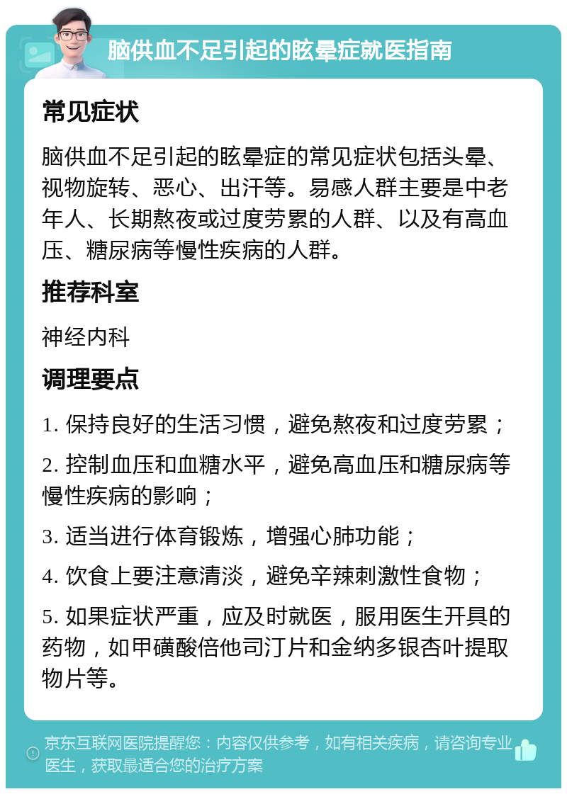 脑供血不足引起的眩晕症就医指南 常见症状 脑供血不足引起的眩晕症的常见症状包括头晕、视物旋转、恶心、出汗等。易感人群主要是中老年人、长期熬夜或过度劳累的人群、以及有高血压、糖尿病等慢性疾病的人群。 推荐科室 神经内科 调理要点 1. 保持良好的生活习惯，避免熬夜和过度劳累； 2. 控制血压和血糖水平，避免高血压和糖尿病等慢性疾病的影响； 3. 适当进行体育锻炼，增强心肺功能； 4. 饮食上要注意清淡，避免辛辣刺激性食物； 5. 如果症状严重，应及时就医，服用医生开具的药物，如甲磺酸倍他司汀片和金纳多银杏叶提取物片等。