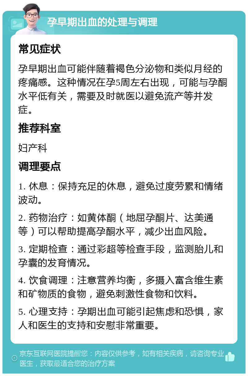 孕早期出血的处理与调理 常见症状 孕早期出血可能伴随着褐色分泌物和类似月经的疼痛感。这种情况在孕5周左右出现，可能与孕酮水平低有关，需要及时就医以避免流产等并发症。 推荐科室 妇产科 调理要点 1. 休息：保持充足的休息，避免过度劳累和情绪波动。 2. 药物治疗：如黄体酮（地屈孕酮片、达美通等）可以帮助提高孕酮水平，减少出血风险。 3. 定期检查：通过彩超等检查手段，监测胎儿和孕囊的发育情况。 4. 饮食调理：注意营养均衡，多摄入富含维生素和矿物质的食物，避免刺激性食物和饮料。 5. 心理支持：孕期出血可能引起焦虑和恐惧，家人和医生的支持和安慰非常重要。