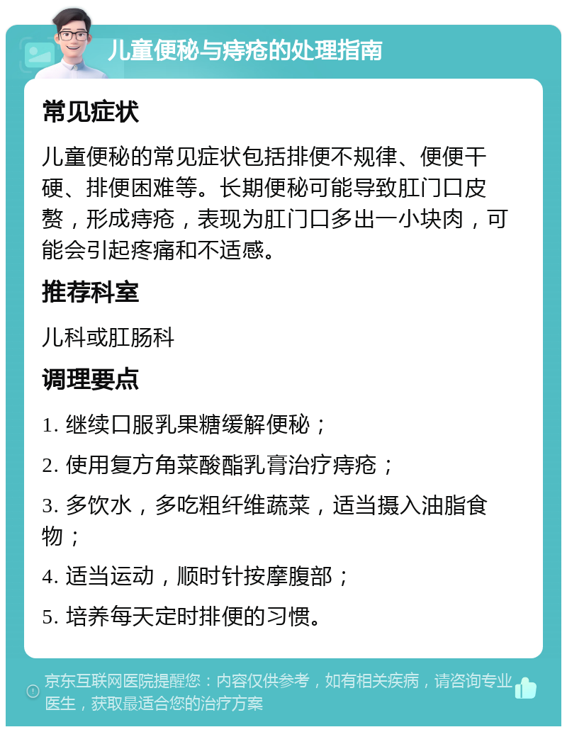 儿童便秘与痔疮的处理指南 常见症状 儿童便秘的常见症状包括排便不规律、便便干硬、排便困难等。长期便秘可能导致肛门口皮赘，形成痔疮，表现为肛门口多出一小块肉，可能会引起疼痛和不适感。 推荐科室 儿科或肛肠科 调理要点 1. 继续口服乳果糖缓解便秘； 2. 使用复方角菜酸酯乳膏治疗痔疮； 3. 多饮水，多吃粗纤维蔬菜，适当摄入油脂食物； 4. 适当运动，顺时针按摩腹部； 5. 培养每天定时排便的习惯。