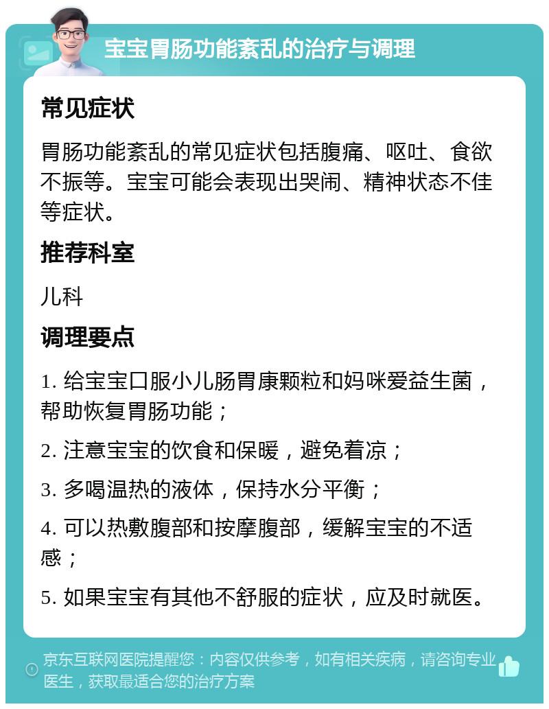 宝宝胃肠功能紊乱的治疗与调理 常见症状 胃肠功能紊乱的常见症状包括腹痛、呕吐、食欲不振等。宝宝可能会表现出哭闹、精神状态不佳等症状。 推荐科室 儿科 调理要点 1. 给宝宝口服小儿肠胃康颗粒和妈咪爱益生菌，帮助恢复胃肠功能； 2. 注意宝宝的饮食和保暖，避免着凉； 3. 多喝温热的液体，保持水分平衡； 4. 可以热敷腹部和按摩腹部，缓解宝宝的不适感； 5. 如果宝宝有其他不舒服的症状，应及时就医。