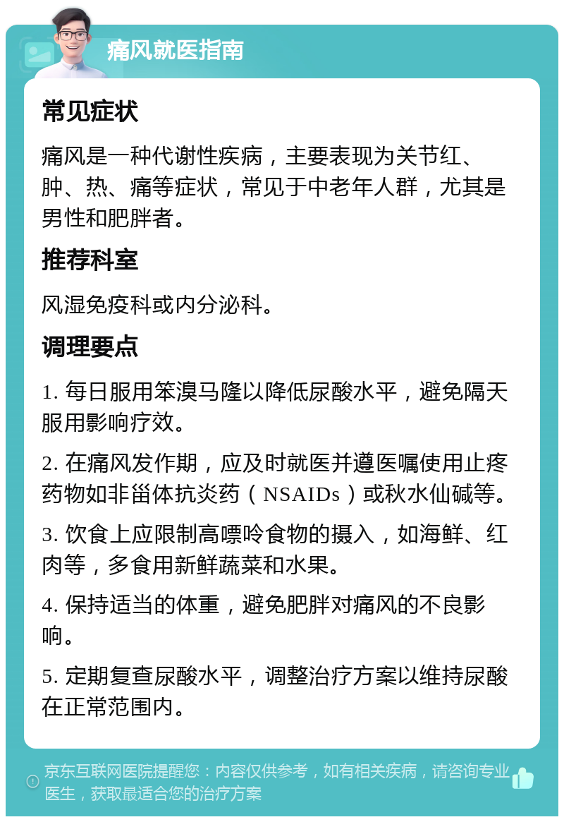 痛风就医指南 常见症状 痛风是一种代谢性疾病，主要表现为关节红、肿、热、痛等症状，常见于中老年人群，尤其是男性和肥胖者。 推荐科室 风湿免疫科或内分泌科。 调理要点 1. 每日服用笨溴马隆以降低尿酸水平，避免隔天服用影响疗效。 2. 在痛风发作期，应及时就医并遵医嘱使用止疼药物如非甾体抗炎药（NSAIDs）或秋水仙碱等。 3. 饮食上应限制高嘌呤食物的摄入，如海鲜、红肉等，多食用新鲜蔬菜和水果。 4. 保持适当的体重，避免肥胖对痛风的不良影响。 5. 定期复查尿酸水平，调整治疗方案以维持尿酸在正常范围内。