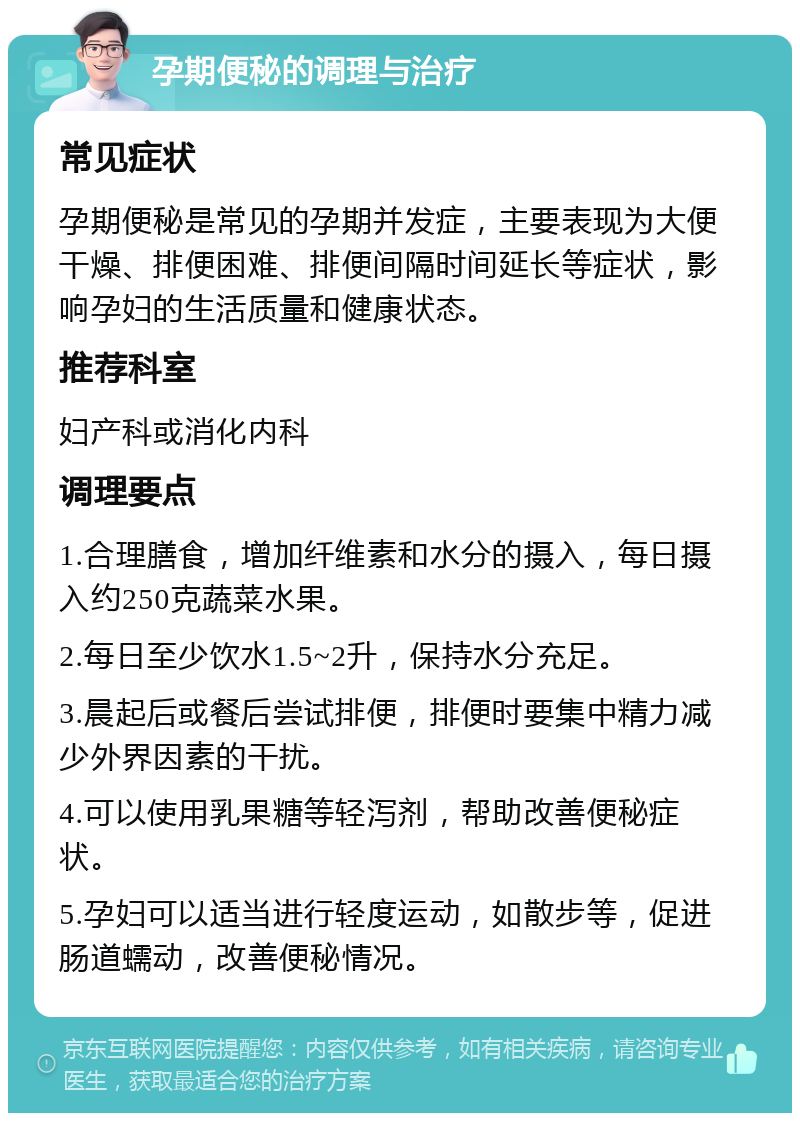 孕期便秘的调理与治疗 常见症状 孕期便秘是常见的孕期并发症，主要表现为大便干燥、排便困难、排便间隔时间延长等症状，影响孕妇的生活质量和健康状态。 推荐科室 妇产科或消化内科 调理要点 1.合理膳食，增加纤维素和水分的摄入，每日摄入约250克蔬菜水果。 2.每日至少饮水1.5~2升，保持水分充足。 3.晨起后或餐后尝试排便，排便时要集中精力减少外界因素的干扰。 4.可以使用乳果糖等轻泻剂，帮助改善便秘症状。 5.孕妇可以适当进行轻度运动，如散步等，促进肠道蠕动，改善便秘情况。