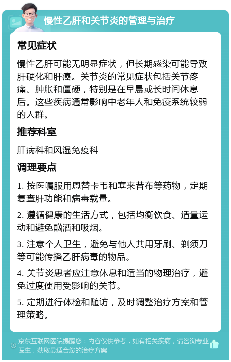 慢性乙肝和关节炎的管理与治疗 常见症状 慢性乙肝可能无明显症状，但长期感染可能导致肝硬化和肝癌。关节炎的常见症状包括关节疼痛、肿胀和僵硬，特别是在早晨或长时间休息后。这些疾病通常影响中老年人和免疫系统较弱的人群。 推荐科室 肝病科和风湿免疫科 调理要点 1. 按医嘱服用恩替卡韦和塞来昔布等药物，定期复查肝功能和病毒载量。 2. 遵循健康的生活方式，包括均衡饮食、适量运动和避免酗酒和吸烟。 3. 注意个人卫生，避免与他人共用牙刷、剃须刀等可能传播乙肝病毒的物品。 4. 关节炎患者应注意休息和适当的物理治疗，避免过度使用受影响的关节。 5. 定期进行体检和随访，及时调整治疗方案和管理策略。