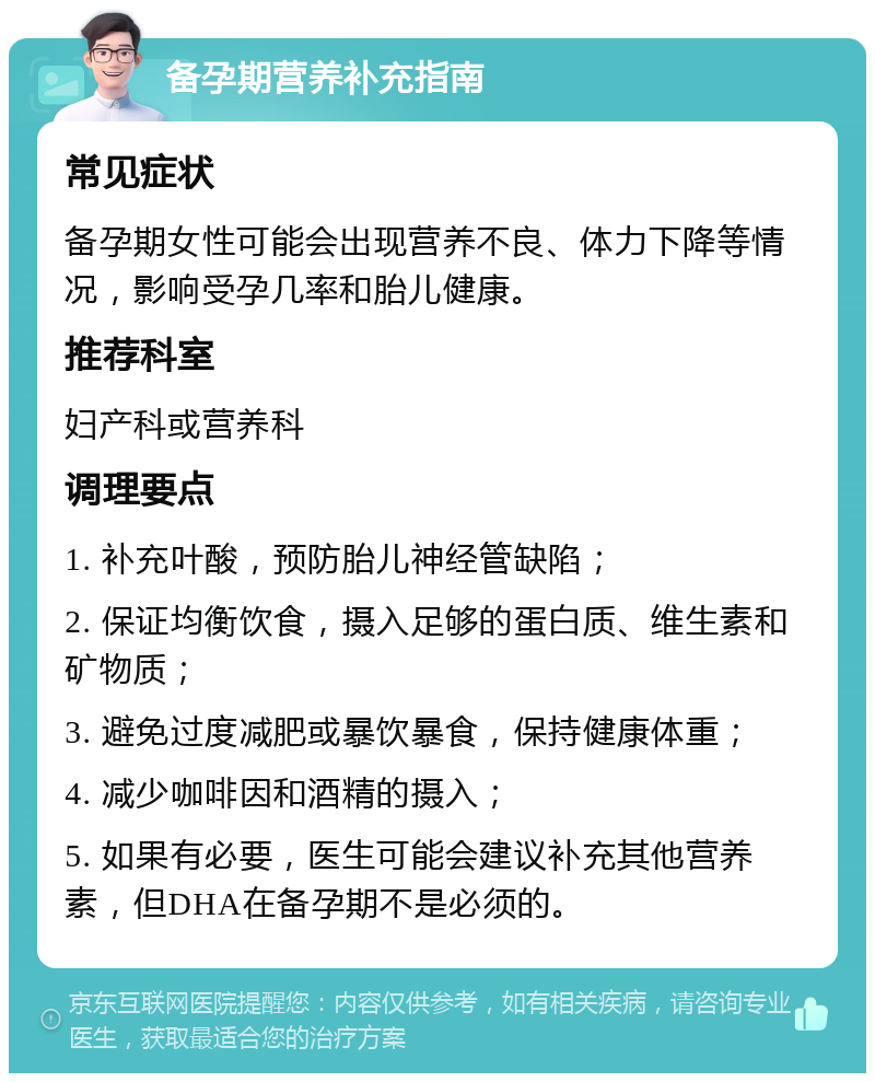 备孕期营养补充指南 常见症状 备孕期女性可能会出现营养不良、体力下降等情况，影响受孕几率和胎儿健康。 推荐科室 妇产科或营养科 调理要点 1. 补充叶酸，预防胎儿神经管缺陷； 2. 保证均衡饮食，摄入足够的蛋白质、维生素和矿物质； 3. 避免过度减肥或暴饮暴食，保持健康体重； 4. 减少咖啡因和酒精的摄入； 5. 如果有必要，医生可能会建议补充其他营养素，但DHA在备孕期不是必须的。