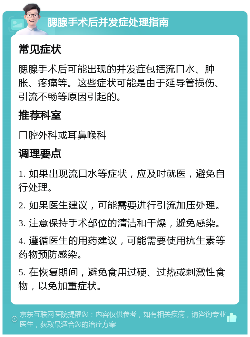 腮腺手术后并发症处理指南 常见症状 腮腺手术后可能出现的并发症包括流口水、肿胀、疼痛等。这些症状可能是由于延导管损伤、引流不畅等原因引起的。 推荐科室 口腔外科或耳鼻喉科 调理要点 1. 如果出现流口水等症状，应及时就医，避免自行处理。 2. 如果医生建议，可能需要进行引流加压处理。 3. 注意保持手术部位的清洁和干燥，避免感染。 4. 遵循医生的用药建议，可能需要使用抗生素等药物预防感染。 5. 在恢复期间，避免食用过硬、过热或刺激性食物，以免加重症状。