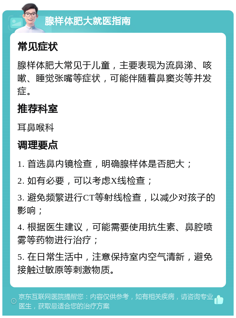 腺样体肥大就医指南 常见症状 腺样体肥大常见于儿童，主要表现为流鼻涕、咳嗽、睡觉张嘴等症状，可能伴随着鼻窦炎等并发症。 推荐科室 耳鼻喉科 调理要点 1. 首选鼻内镜检查，明确腺样体是否肥大； 2. 如有必要，可以考虑X线检查； 3. 避免频繁进行CT等射线检查，以减少对孩子的影响； 4. 根据医生建议，可能需要使用抗生素、鼻腔喷雾等药物进行治疗； 5. 在日常生活中，注意保持室内空气清新，避免接触过敏原等刺激物质。